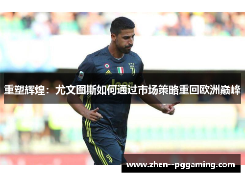 重塑辉煌:尤文图斯如何通过市场策略重回欧洲巅峰 重塑辉煌:尤文图斯如何通过市场策略重回欧洲巅峰