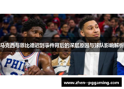 马克西与恩比德迟到事件背后的深层原因与球队影响解析