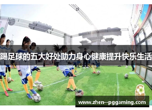 踢足球的五大好处助力身心健康提升快乐生活 踢足球的五大好处助力身心健康提升快乐生活