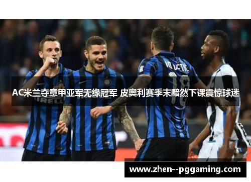 AC米兰夺意甲亚军无缘冠军 皮奥利赛季末黯然下课震惊球迷 AC米兰夺意甲亚军无缘冠军 皮奥利赛季末黯然下课震惊球迷