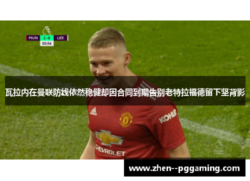 瓦拉内在曼联防线依然稳健却因合同到期告别老特拉福德留下坚背影