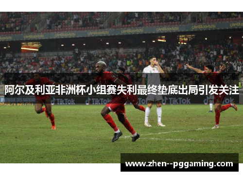 阿尔及利亚非洲杯小组赛失利最终垫底出局引发关注