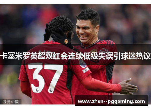 卡塞米罗英超双红会连续低级失误引球迷热议 卡塞米罗英超双红会连续低级失误引球迷热议